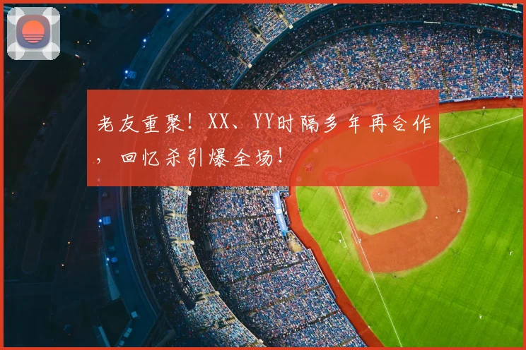 老友重聚！XX、YY时隔多年再合作，回忆杀引爆全场！