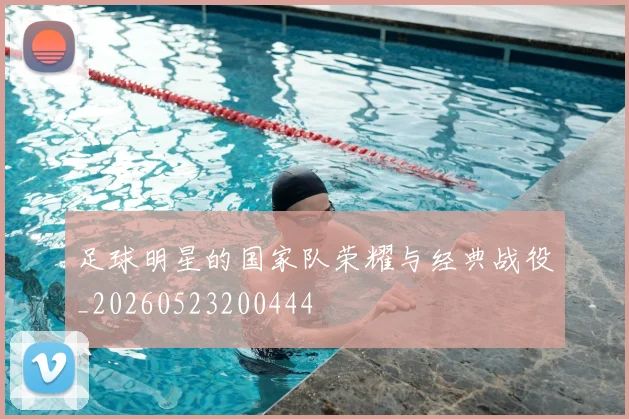 足球明星的国家队荣耀与经典战役_20260523200444