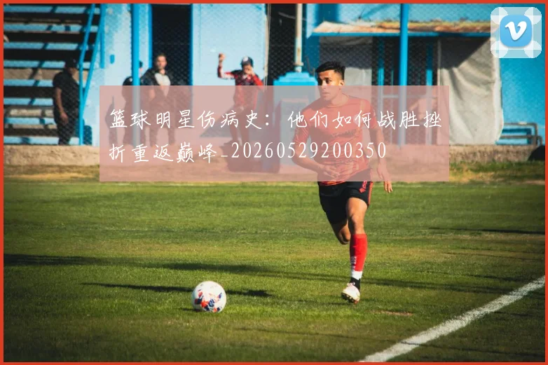 篮球明星伤病史：他们如何战胜挫折重返巅峰_20260529200350
