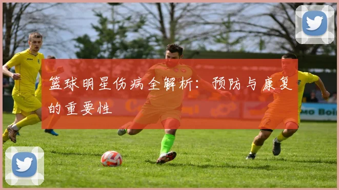 篮球明星伤病全解析：预防与康复的重要性