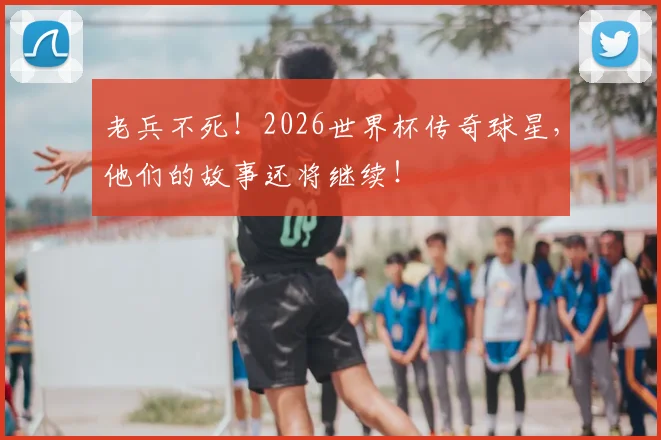 老兵不死！2026世界杯传奇球星，他们的故事还将继续！