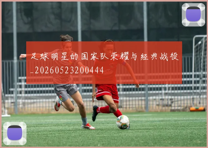 足球明星的国家队荣耀与经典战役_20260523200444