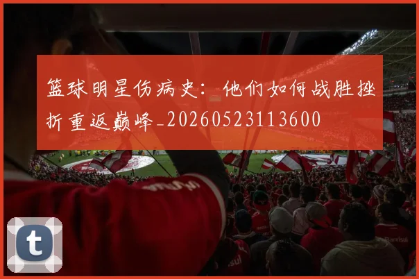篮球明星伤病史：他们如何战胜挫折重返巅峰_20260523113600