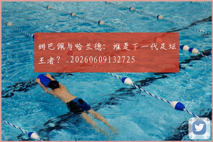 姆巴佩与哈兰德:谁是下一代足坛王者?_20260609132725