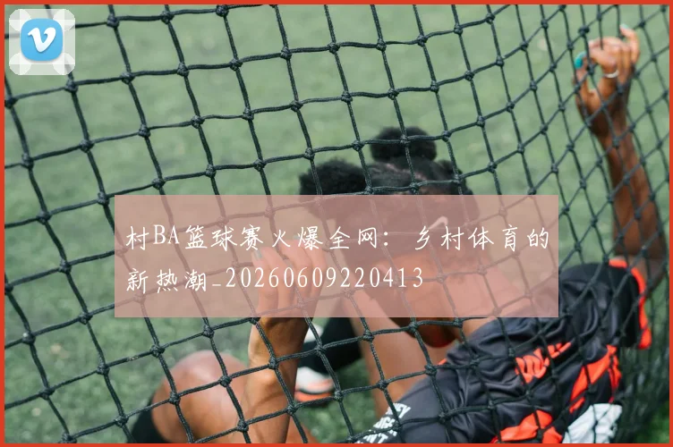 村BA篮球赛火爆全网：乡村体育的新热潮_20260609220413