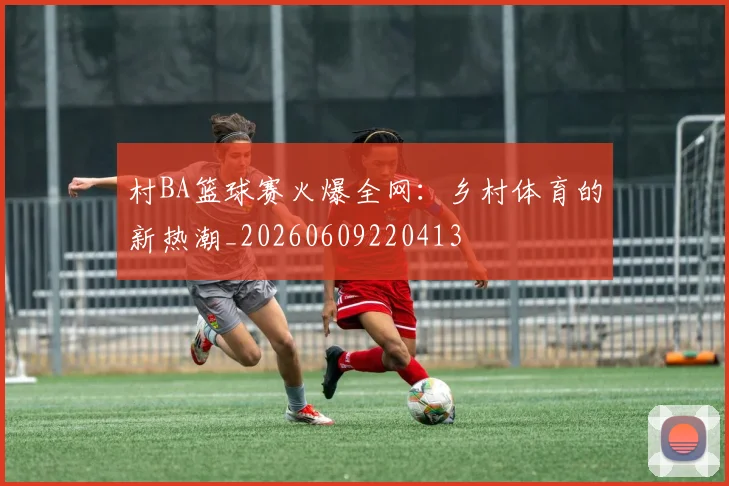 村BA篮球赛火爆全网：乡村体育的新热潮_20260609220413
